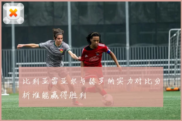 比利亚雷亚尔与赫罗纳实力对比分析谁能赢得胜利
