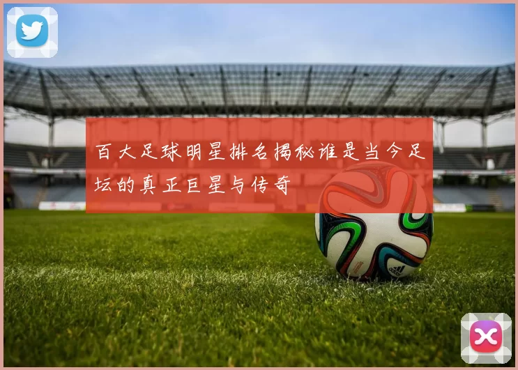 百大足球明星排名揭秘谁是当今足坛的真正巨星与传奇