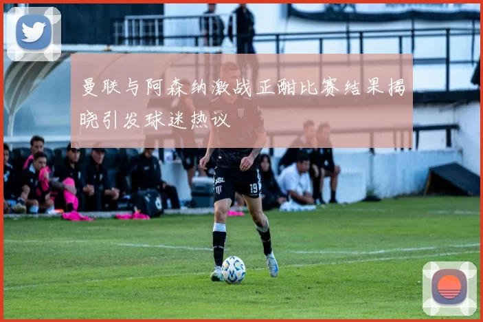 曼联与阿森纳激战正酣比赛结果揭晓引发球迷热议