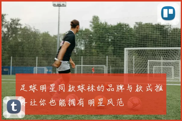 足球明星同款球袜的品牌与款式推荐让你也能拥有明星风范