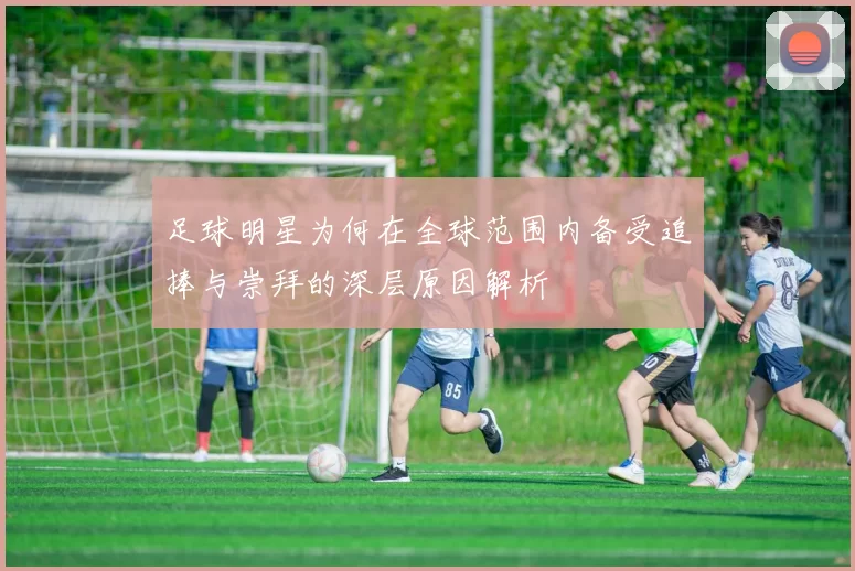 足球明星为何在全球范围内备受追捧与崇拜的深层原因解析