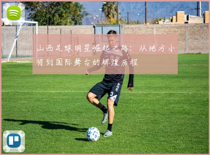 山西足球明星崛起之路：从地方小将到国际舞台的辉煌历程