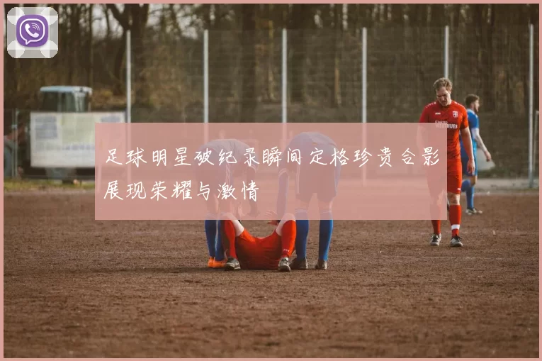 足球明星破纪录瞬间定格珍贵合影展现荣耀与激情