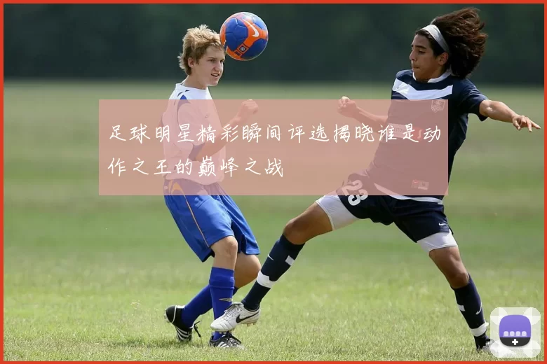 足球明星精彩瞬间评选揭晓谁是动作之王的巅峰之战
