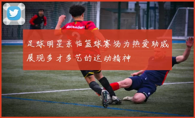 足球明星亲临篮球赛场为热爱助威展现多才多艺的运动精神