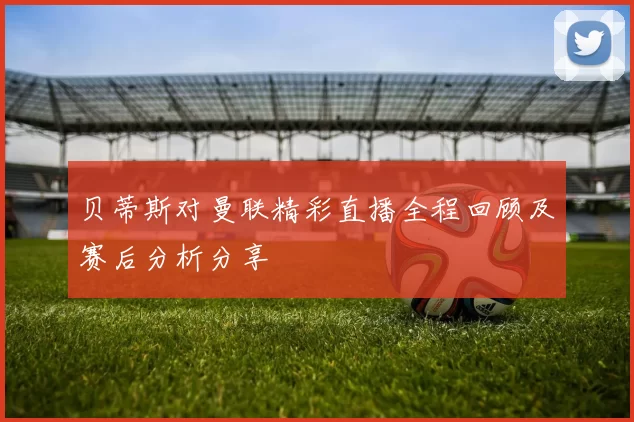 贝蒂斯对曼联精彩直播全程回顾及赛后分析分享