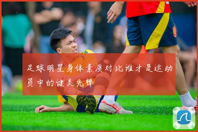 足球明星身体素质对比谁才是运动员中的健美先锋