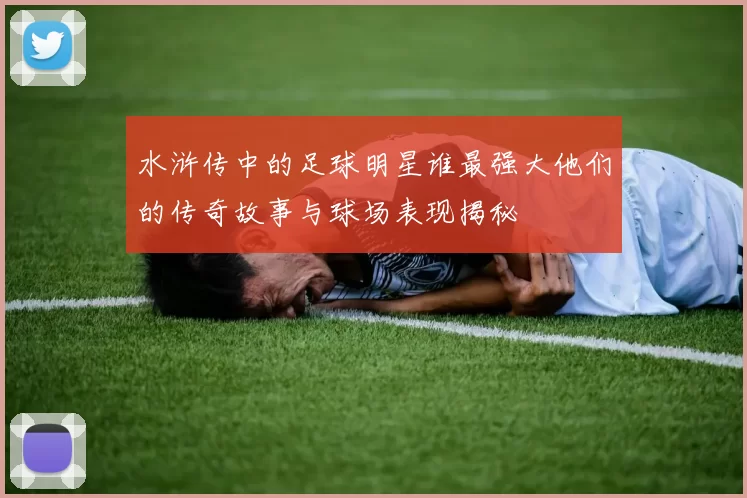水浒传中的足球明星谁最强大他们的传奇故事与球场表现揭秘