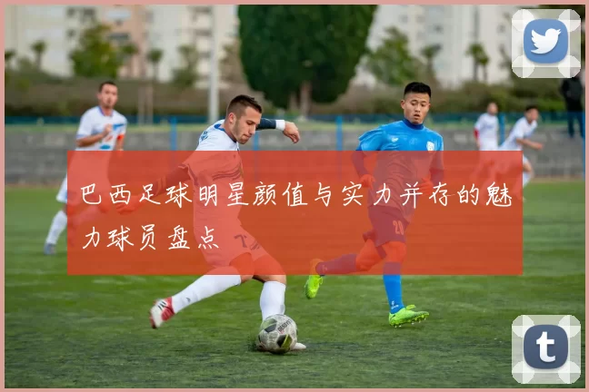 巴西足球明星颜值与实力并存的魅力球员盘点