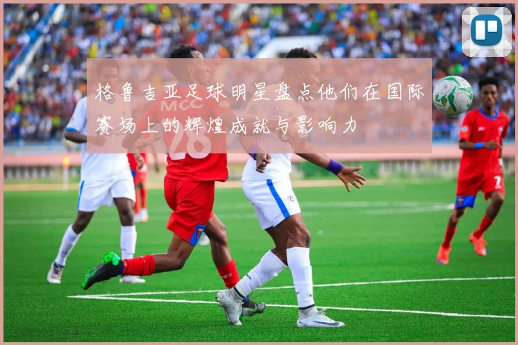 格鲁吉亚足球明星盘点他们在国际赛场上的辉煌成就与影响力
