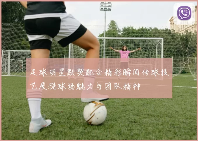 足球明星默契配合精彩瞬间传球技艺展现球场魅力与团队精神