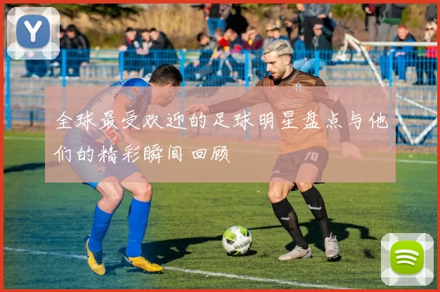 全球最受欢迎的足球明星盘点与他们的精彩瞬间回顾