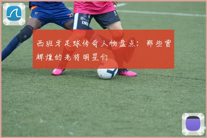 西班牙足球传奇人物盘点：那些曾辉煌的老将明星们