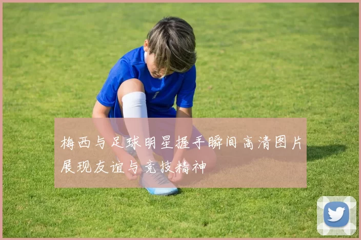 梅西与足球明星握手瞬间高清图片展现友谊与竞技精神
