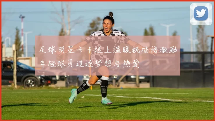 足球明星卡卡送上温暖祝福语激励年轻球员追逐梦想与热爱