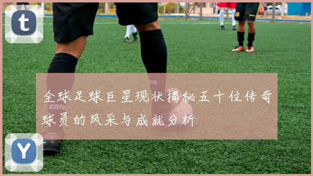 全球足球巨星现状揭秘五十位传奇球员的风采与成就分析