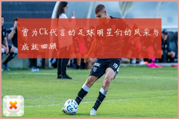 曾为Ck代言的足球明星们的风采与成就回顾