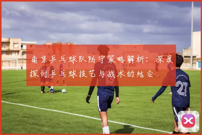 南京乒乓球队防守策略解析：深度探讨乒乓球技艺与战术的结合