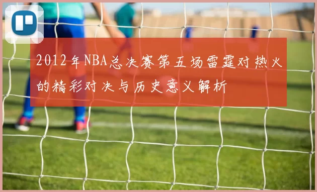 2012年NBA总决赛第五场雷霆对热火的精彩对决与历史意义解析