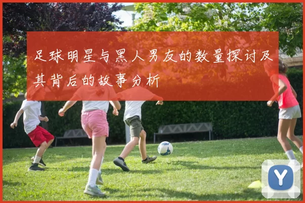 足球明星与黑人男友的数量探讨及其背后的故事分析