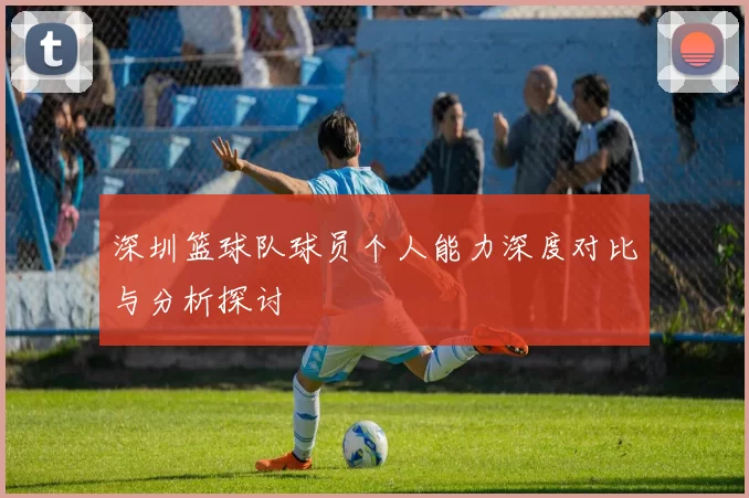 深圳篮球队球员个人能力深度对比与分析探讨