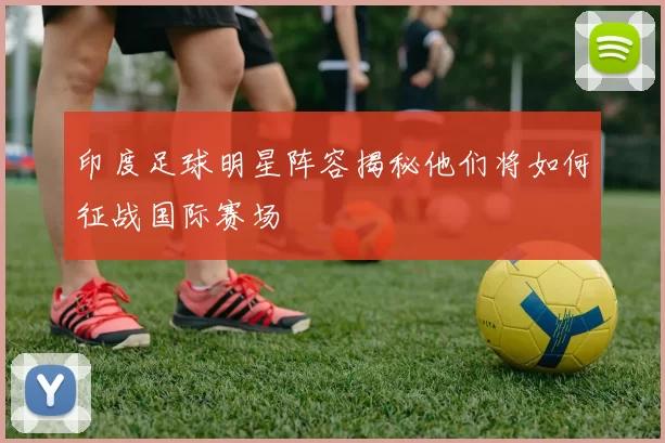 印度足球明星阵容揭秘他们将如何征战国际赛场