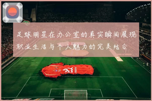 足球明星在办公室的真实瞬间展现职业生活与个人魅力的完美结合