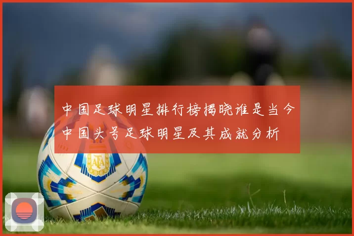 中国足球明星排行榜揭晓谁是当今中国头号足球明星及其成就分析