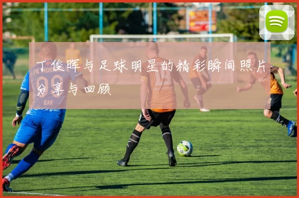 丁俊晖与足球明星的精彩瞬间照片分享与回顾