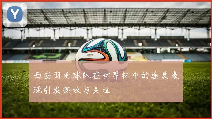 西安羽毛球队在世界杯中的速度表现引发热议与关注