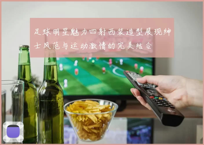 足球明星魅力四射西装造型展现绅士风范与运动激情的完美结合