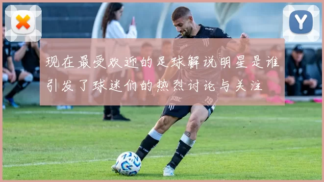 现在最受欢迎的足球解说明星是谁引发了球迷们的热烈讨论与关注