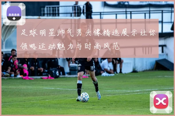 足球明星帅气男头像精选展示让你领略运动魅力与时尚风范