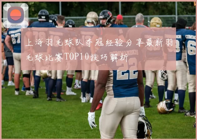 上海羽毛球队夺冠经验分享最新羽毛球比赛TOP10技巧解析