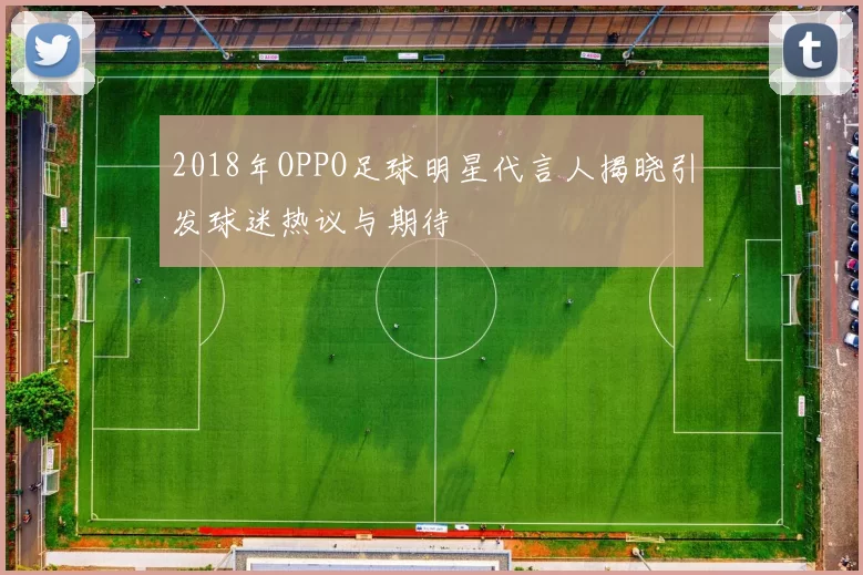 2018年OPPO足球明星代言人揭晓引发球迷热议与期待