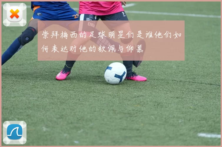 崇拜梅西的足球明星们是谁他们如何表达对他的钦佩与仰慕
