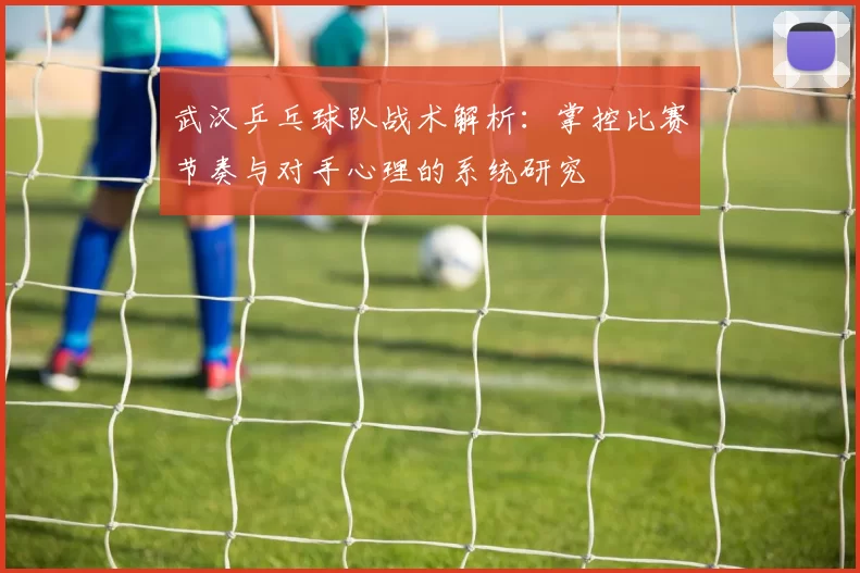 武汉乒乓球队战术解析：掌控比赛节奏与对手心理的系统研究