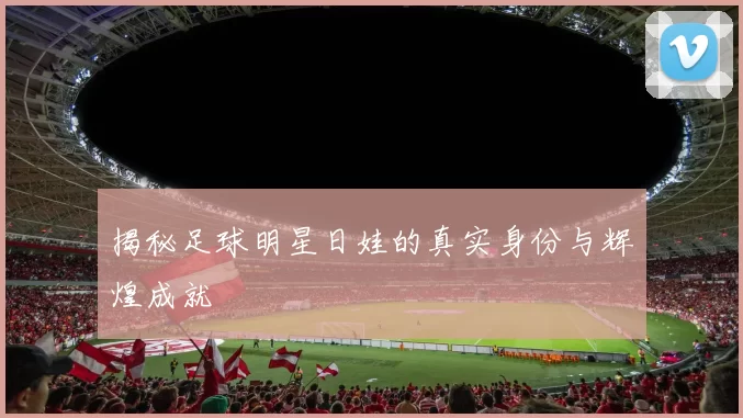 揭秘足球明星日娃的真实身份与辉煌成就