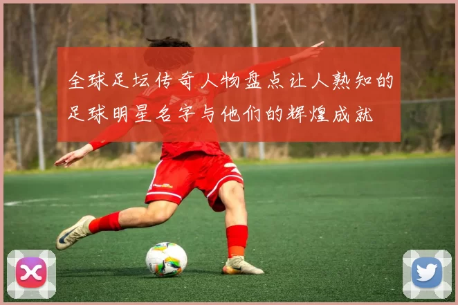 全球足坛传奇人物盘点让人熟知的足球明星名字与他们的辉煌成就