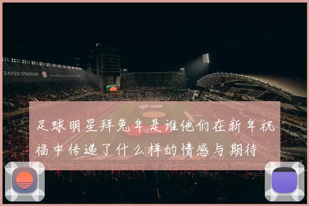 足球明星拜兔年是谁他们在新年祝福中传递了什么样的情感与期待