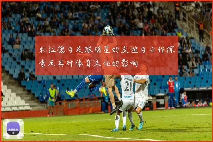 利拉德与足球明星的友谊与合作探索及其对体育文化的影响