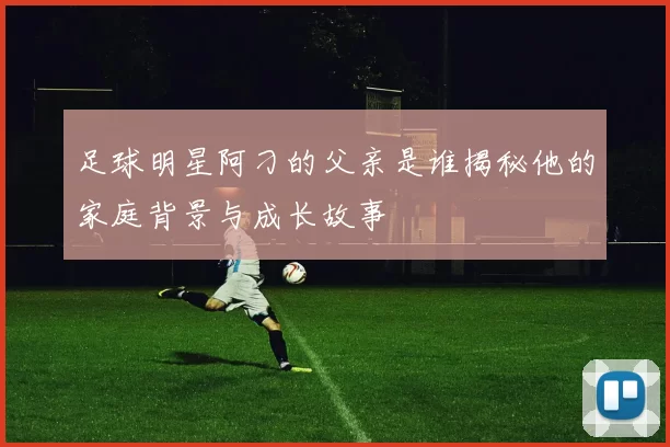 足球明星阿刁的父亲是谁揭秘他的家庭背景与成长故事