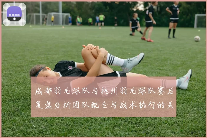 成都羽毛球队与杭州羽毛球队赛后复盘分析团队配合与战术执行的关键因素