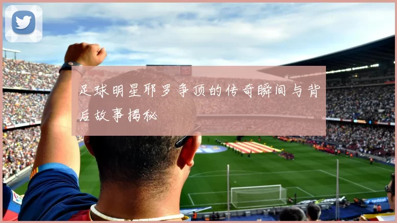 足球明星耶罗争顶的传奇瞬间与背后故事揭秘