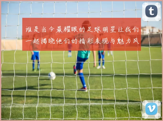 谁是当今最耀眼的足球明星让我们一起揭晓他们的精彩表现与魅力风采