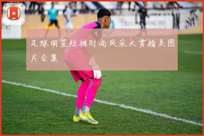 足球明星短裤时尚风采大赏精美图片合集