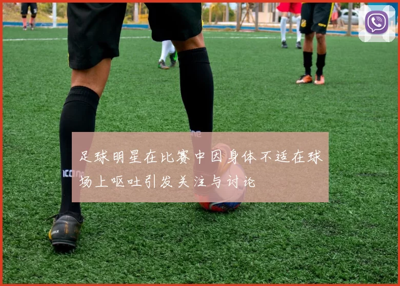 足球明星在比赛中因身体不适在球场上呕吐引发关注与讨论
