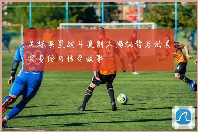 足球明星战斗复制人揭秘背后的真实身份与传奇故事